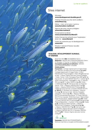 27
Novembre 2014 Réf. DICOM/BRO/11012-3
Rédaction : MEDDE-MLETR/SG/DICOM/DIE/A. Baron,
O. Brosseau, S. Fournier, A. Garderet, M. Watine
Conception graphique et réalisation : MEDDE-
MLETR/SG/DICOM/DIE/F. Chevallier
Crédits photos
Couverture : montage original à partir d’images Fotolia
et C. Mounier / Armateurs de France (officier) p. 2 et 3 :
montage original à partir d’images Fotolia - X. Gary /
MEDDE-MLETR (portrait) p. 4 : S. Petek / IRD p. 5 : (de haut
en bas) : T. Abiven / Agence des aires marines protégées
- Fotolia - Ifremer Victor / Campagne Phare 2002 p. 6 : (de
haut en bas) : B. Suard / MEDDE-MLETR - E. Cassard p. 7 :
WWF-France (portrait) - Fotolia p. 8 : A. Diaz - P. Laboute /
IRD (cône) p. 9 : P. Lafaite / MNHN (x2) p. 10 : Fotolia -
Y. Zedda (portrait) p. 11 : (de haut en bas) : O. Dugornay /
Ifremer - CIPA - L.Mignaux / MEDDE-MLETR p. 12 :
Fotolia - L. Mignaux/ MEDDE-MLETR (étrave) p. 13 :
Collège de France (portrait) - O.Chatté / MEDDE-MLETR
p. 16 et 17 : O. Brosseau (x2), infographie : Catherine
Cointe p. 18 : (de haut en bas) : Siemens Pressbild /
pressphoto - Areva (x2) p. 19 : L. Mignaux / MEDDE-
MLETR (centrale électrique Rance) - O. Chatté / MEDDE-
MLETR (mer tropicale) - DCNS (thermique) - Pelamis Wave
Power (houlomotrice) - Sabella (hydrolienne) p. 20 : Fotolia
- B. Suard / MEDDE-MLETR (portrait) p.21:(dehautenbas) :
PharesetBalisesBrest-J.Guichard -D. Bonnet p. 22 : Fotolia
p. 23 : Surfrider Foundation (portrait) - L. Mignaux /
MEDDE-MLETR (bateaux) - Fotolia (déchets) p. 24 :
L. Mignaux / MEDDE-MLETR p. 25 : (de haut en bas) :
O. Brosseau / Agence des aires marines protégées -
L. Mignaux / MEDDE-MLETR- O. Brosseau / MEDDE-
MLETR p.26 : T. Abiven / Agence des aires marines
protégées
Impression :MEDDE-MLETR/SG/SPSSI/ATL2
Brochure imprimée sur du papier certifié écolabel européen
Ministère :
www.developpement-durable.gouv.fr
Initiative française pour les récifs coralliens :
www.ifrecor.org
Métier : marin, la formation maritime :
www.formation-maritime.fr
Agence des aires marines protégées :
www.aires-marines.fr
Conservatoire du littoral :
www.conservatoire-du-littoral.fr
Institut francais de recherche pour l'exploitation
de la mer : www.ifremer.fr
Institut de recherche pour le développement :
www.ird.fr
Muséum national d'Histoire naturelle :
www.mnhn.fr
Sites internet
ÉCOLOGIE, DÉVELOPPEMENT DURABLE,
ET ÉNERGIE
 