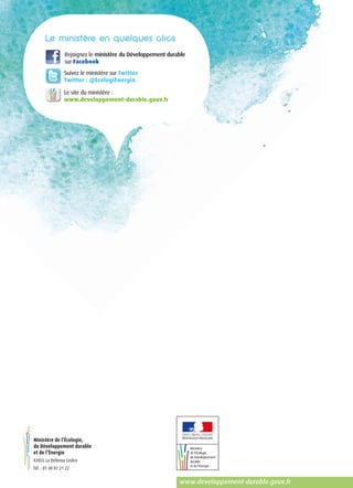 www.developpement-durable.gouv.fr
Rejoignez le ministère du Développement durable
sur Facebook
Suivez le ministère sur Twitter
Twitter : @EcologiEnergie
Le site du ministère :
www.developpement-durable.gouv.fr
Ministère de l’Écologie,
du Développement durable
et de l’Énergie
92055 La Défense Cedex
Tél. : 01 40 81 21 22
 