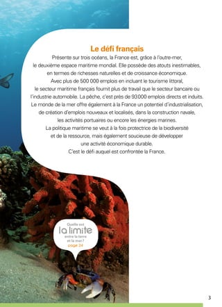 3
Le défi français
Présente sur trois océans, la France est, grâce à l’outre-mer,
le deuxième espace maritime mondial. Elle possède des atouts inestimables,
en termes de richesses naturelles et de croissance économique.
Avec plus de 500 000 emplois en incluant le tourisme littoral,
le secteur maritime français fournit plus de travail que le secteur bancaire ou
l’industrie automobile. La pêche, c'est près de 93 000 emplois directs et induits.
Le monde de la mer offre également à la France un potentiel d’industrialisation,
de création d’emplois nouveaux et localisés, dans la construction navale,
les activités portuaires ou encore les énergies marines.
La politique maritime se veut à la fois protectrice de la biodiversité
et de la ressource, mais également soucieuse de développer
une activité économique durable.
C’est le défi auquel est confrontée la France.
 
