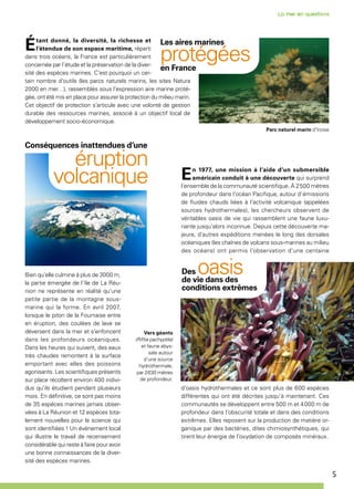 5
Étant donné, la diversité, la richesse et
l’étendue de son espace maritime, réparti
dans trois océans, la France est particulièrement
concernée par l’étude et la préservation de la diver-
sité des espèces marines. C’est pourquoi un cer-
tain nombre d’outils (les parcs naturels marins, les sites Natura
2000 en mer…), rassemblés sous l’expression aire marine proté-
gée, ont été mis en place pour assurer la protection du milieu marin.
Cet objectif de protection s’articule avec une volonté de gestion
durable des ressources marines, associé à un objectif local de
développement socio-économique.
Bien qu’elle culmine à plus de 3000 m,
la partie émergée de l’île de La Réu-
nion ne représente en réalité qu’une
petite partie de la montagne sous-
marine qui la forme. En avril 2007,
lorsque le piton de la Fournaise entre
en éruption, des coulées de lave se
déversent dans la mer et s’enfoncent
dans les profondeurs océaniques.
Dans les heures qui suivent, des eaux
très chaudes remontent à la surface
emportant avec elles des poissons
agonisants. Les scientifiques présents
sur place récoltent environ 400 indivi-
dus qu’ils étudient pendant plusieurs
mois. En définitive, ce sont pas moins
de 35 espèces marines jamais obser-
vées à La Réunion et 12 espèces tota-
lement nouvelles pour la science qui
sont identifiées ! Un événement local
qui illustre le travail de recensement
considérable qui reste à faire pour avoir
une bonne connaissances de la diver-
sité des espèces marines.
Les aires marines
protégéesen France
En 1977, une mission à l’aide d’un submersible
américain conduit à une découverte qui surprend
l’ensemble de la communauté scientifique. À 2 500 mètres
de profondeur dans l’océan Pacifique, autour d’émissions
de fluides chauds liées à l’activité volcanique (appelées
sources hydrothermales), les chercheurs observent de
véritables oasis de vie qui rassemblent une faune luxu-
riante jusqu’alors inconnue. Depuis cette découverte ma-
jeure, d’autres expéditions menées le long des dorsales
océaniques (les chaînes de volcans sous-marines au milieu
des océans) ont permis l’observation d’une centaine
d’oasis hydrothermales et ce sont plus de 600 espèces
différentes qui ont été décrites jusqu’à maintenant. Ces
communautés se développent entre 500 m et 4 000 m de
profondeur dans l’obscurité totale et dans des conditions
extrêmes. Elles reposent sur la production de matière or-
ganique par des bactéries, dites chimiosynthétiques, qui
tirent leur énergie de l’oxydation de composés minéraux.
Des oasisde vie dans des
conditions extrêmes
Vers géants
(Riftia pachyptila)
et faune abys-
sale autour
d’une source
hydrothermale,
par 2 630 mètres
de profondeur.
Parc naturel marin d'Iroise
Conséquences inattendues d’une
éruption
volcanique
 