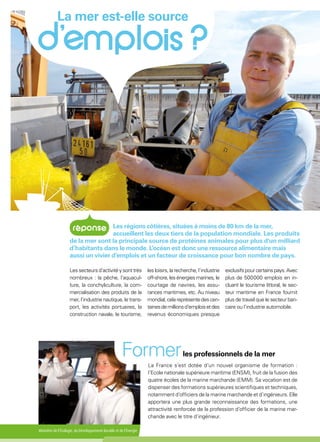 Ministère de l'Écologie, du Développement durable et de l'Énergie
La France s’est dotée d’un nouvel organisme de formation :
l’Ecole nationale supérieure maritime (ENSM), fruit de la fusion des
quatre écoles de la marine marchande (EMM). Sa vocation est de
dispenser des formations supérieures scientifiques et techniques,
notamment d’officiers de la marine marchande et d’ingénieurs. Elle
apportera une plus grande reconnaissance des formations, une
attractivité renforcée de la profession d’officier de la marine mar-
chande avec le titre d’ingénieur.
La mer est-elle source
Formerles professionnels de la mer
Les secteurs d’activité y sont très
nombreux : la pêche, l’aquacul-
ture, la conchyliculture, la com-
mercialisation des produits de la
mer, l’industrie nautique, le trans-
port, les activités portuaires, la
construction navale, le tourisme,
les loisirs, la recherche, l’industrie
off-shore,lesénergiesmarines,le
courtage de navires, les assu-
rances maritimes, etc. Au niveau
mondial,celareprésentedescen-
tainesdemillionsd’emploisetdes
revenus économiques presque
exclusifspourcertainspays.Avec
plus de 500 000 emplois en in-
cluant le tourisme littoral, le sec-
teur maritime en France fournit
plus de travail que le secteur ban-
caire ou l’industrie automobile.
Les régions côtières, situées à moins de 80 km de la mer,
accueillent les deux tiers de la population mondiale. Les produits
de la mer sont la principale source de protéines animales pour plus d'un milliard
d’habitants dans le monde. L’océan est donc une ressource alimentaire mais
aussi un vivier d’emplois et un facteur de croissance pour bon nombre de pays.
 