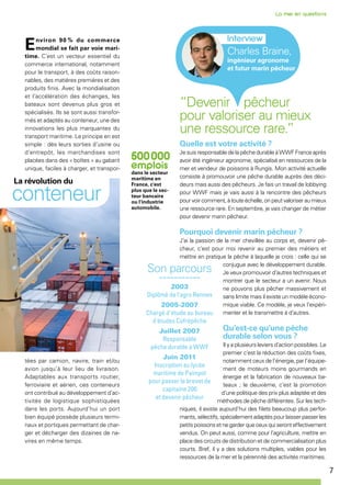 7
Charles Braine,
ingénieur agronome
et futur marin pêcheur
“Devenir pêcheur
pour valoriser au mieux
une ressource rare.”
Quelle est votre activité ?
Je suis responsable de la pêche durable à WWF France après
avoir été ingénieur agronome, spécialisé en ressources de la
mer et vendeur de poissons à Rungis. Mon activité actuelle
consiste à promouvoir une pêche durable auprès des déci-
deurs mais aussi des pêcheurs. Je fais un travail de lobbying
pour WWF mais je vais aussi à la rencontre des pêcheurs
pour voir comment, à toute échelle, on peut valoriser au mieux
une ressource rare. En septembre, je vais changer de métier
pour devenir marin pêcheur.
Pourquoi devenir marin pêcheur ?
J’ai la passion de la mer chevillée au corps et, devenir pê-
cheur, c’est pour moi revenir au premier des métiers et
mettre en pratique la pêche à laquelle je crois : celle qui se
conjugue avec le développement durable.
Je veux promouvoir d’autres techniques et
montrer que le secteur a un avenir. Nous
ne pouvons plus pêcher massivement et
sans limite mais il existe un modèle écono-
mique viable. Ce modèle, je veux l’expéri-
menter et le transmettre à d’autres.
Qu’est-ce qu’une pêche
durable selon vous ?
Il y a plusieurs leviers d’action possibles. Le
premier c’est la réduction des coûts fixes,
notamment ceux de l’énergie, par l’équipe-
ment de moteurs moins gourmands en
énergie et la fabrication de nouveaux ba-
teaux ; le deuxième, c’est la promotion
d’une politique des prix plus adaptée et des
méthodes de pêche différentes. Sur les tech-
niques, il existe aujourd’hui des filets beaucoup plus perfor-
mants, sélectifs, spécialement adaptés pour laisser passer les
petitspoissonsetnegarderqueceuxquiseronteffectivement
vendus. On peut aussi, comme pour l’agriculture, mettre en
place des circuits de distribution et de commercialisation plus
courts. Bref, il y a des solutions multiples, viables pour les
ressources de la mer et la pérennité des activités maritimes.
Environ 90 % du commerce
mondial se fait par voie mari-
time. C’est un vecteur essentiel du
commerce international, notamment
pour le transport, à des coûts raison-
nables, des matières premières et des
produits finis. Avec la mondialisation
et l’accélération des échanges, les
bateaux sont devenus plus gros et
spécialisés. Ils se sont aussi transfor-
més et adaptés au conteneur, une des
innovations les plus marquantes du
transport maritime. Le principe en est
simple : dès leurs sorties d’usine ou
d’entrepôt, les marchandises sont
placées dans des « boîtes » au gabarit
unique, faciles à charger, et transpor-
tées par camion, navire, train et/ou
avion jusqu’à leur lieu de livraison.
Adaptables aux transports routier,
ferroviaire et aérien, ces conteneurs
ont contribué au développement d’ac-
tivités de logistique sophistiquées
dans les ports. Aujourd’hui un port
bien équipé possède plusieurs termi-
naux et portiques permettant de char-
ger et décharger des dizaines de na-
vires en même temps.
La révolution du
conteneur
Son parcours
-----------
2003
Diplômé de l'agro Rennes
2005-2007
Chargé d’étude au bureau
d'études Cofrépêche
Juillet 2007
Responsable
pêche durable à WWF
Juin 2011
Inscription au lycée
maritime de Paimpol
pour passer le brevet de
capitaine 200
et devenir pêcheur
dans le secteur
maritime en
France, c'est
plus que le sec-
teur bancaire
ou l'industrie
automobile.
 