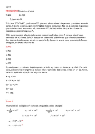 e)210
RESOLUÇÃO:Separei os grupos
A=280

B=250

C (outros)= 70
Pois bem, 500-70=430, poréma+b=530, portanto há um número de pessoas q assistem aos dois
canais. Fiz uma separação por eliniminações decidi e conclui que 100 era o números de pessoas
que assistiam tanto a A quanto a B, subtraindo 100 de 280, obtive 180 que é o número de
pessoas que assistem apenas A.
5)Um supermercado adquiriu detergentes nos aromas limão e coco. A compra foi entregue,
embalada em 10 caixas, com 24 frascos em cada caixa. Sabendo-se que cada caixa continha
dois frascos de detergentes a mais no aroma limão do que no aroma coco, o número de frascos
entregues, no aroma limão foi de:
a) 110
b) 120
c) 130
d) 140
e) 150
Tomando como x o número de detergentes de limão e y o de coco, temos x + y = 240. Em cada
caixa, existem dois detergentes a mais de limão. Como são dez caixas, temos x = y + 20. Assim,
tomando a primeira equação e a segunda temos:
X + y = 240
Y + 20 + y = 240
2y + 20 = 240
2y = 220
Y = 110.

Turma 2
1)Complete os espaços com números adequados a cada situação:

a) 1 / 104 = 10- 4
b) 1 : 10³ = 10- 3

 