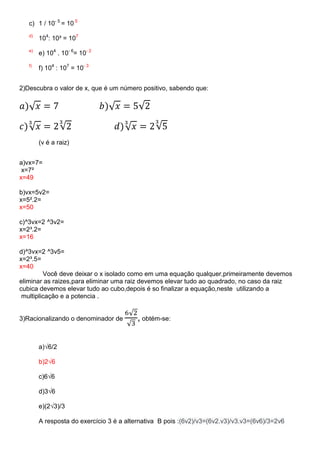 c) 1 / 10- 5 = 10 5
d)

104: 10³ = 107

e)

e) 104 . 10- 6= 10- 2

f)

f) 104 : 107 = 10- 3

2)Descubra o valor de x, que é um número positivo, sabendo que:

(v é a raiz)
a)vx=7=
x=7²
x=49
b)vx=5v2=
x=5².2=
x=50
c)^3vx=2 ^3v2=
x=2³.2=
x=16
d)^3vx=2 ^3v5=
x=2³.5=
x=40
Você deve deixar o x isolado como em uma equação qualquer,primeiramente devemos
eliminar as raizes,para eliminar uma raiz devemos elevar tudo ao quadrado, no caso da raiz
cubica devemos elevar tudo ao cubo,depois é so finalizar a equação,neste utilizando a
multiplicação e a potencia .

3)Racionalizando o denominador de

, obtém-se:

a)√6/2
b)2√6
c)6√6
d)3√6
e)(2√3)/3
A resposta do exercício 3 é a alternativa B pois :(6v2)/v3=(6v2.v3)/v3.v3=(6v6)/3=2v6

 