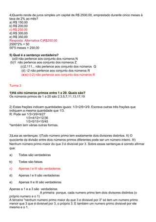 4)Quanto rende de juros simples um capital de R$ 2500,00, emprestado durante cinco meses à
taxa de 2% ao mês?
a) R$ 150,00
b) R$ 200,00
c) R$ 250,00
d) R$ 300,00
e) R$ 350,00
Resposta: Alternativa C)R$250,00
2500*2% = 50
50*5 meses = 250,00
5) Qual é a sentença verdadeira?
(a)0 não pertence aos conjunto dos números N
(b)1 não pertence aos conjunto dos números Z
(c)2,111... não pertence aos conjunto dos números Q
(d) √2 não pertence aos conjunto dos números R
(x)e)√(-2) não pertence aos conjunto dos números R

Turma 3
1)Há oito números primos entre 1 e 20. Quais são?
Os números primos de 1 a 20 são 2,3,5,7,11,13,17,19
2) Estas frações indicam quantidades iguais: 1/3=2/6=3/9. Escreva outras três frações que
indiquem a mesma quantidade que 1/3.
R: Pode ser 1/3=3/9=9/27
1/3=4/12=12/36
1/3=5/15=15/45
*também tem várias outras formas.
3)Leia as sentenças: I)Todo número primo tem exatamente dois divisores distintos. II) O
quociente da divisão entre dois números primos diferentes pode ser um número inteiro. III)
Nenhum número primo maior do que 3 é divisível por 3. Sobre essas sentenças é correto afirmar
que:
a)

Todas são verdadeiras

b)

Todas são falsas

c)

Apenas I e III são verdadeiras

d)

Apenas I e II são verdadeiras

e)

Apenas II e III são verdadeiras

Apenas a 1 e a 3 são verdadeiras
A primeira porque, cada numero primo tem dois divisores distintos (o
próprio numero e o 1)
A terceira "nenhum numero primo maior do que 3 e divisivel por 3" só tem um numero primo
menor que 3 que é divisivel por 3, o próprio 3. E também um numero primo divisivel por ele
mesmo e o 1.

 