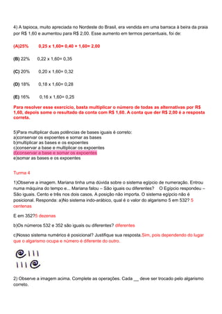 4) A tapioca, muito apreciada no Nordeste do Brasil, era vendida em uma barraca à beira da praia
por R$ 1,60 e aumentou para R$ 2,00. Esse aumento em termos percentuais, foi de:
(A)25%

0,25 x 1,60= 0,40 + 1,60= 2,00

(B) 22%

0,22 x 1,60= 0,35

(C) 20%

0,20 x 1,60= 0,32

(D) 18%

0,18 x 1,60= 0,28

(E) 16%

0,16 x 1,60= 0,25

Para resolver esse exercício, basta multiplicar o número de todas as alternativas por R$
1,60, depois some o resultado da conta com R$ 1,60. A conta que der R$ 2,00 é a resposta
correta.
5)Para multiplicar duas potências de bases iguais é correto:
a)conservar os expoentes e somar as bases
b)multiplicar as bases e os expoentes
c)conservar a base e multiplicar os expoentes
d)conservar a base e somar os expoentes
e)somar as bases e os expoentes
Turma 4
1)Observe a imagem. Mariana tinha uma dúvida sobre o sistema egípcio de numeração. Entrou
numa máquina do tempo e... Mariana falou – São iguais ou diferentes? O Egípcio respondeu –
São iguais. Cento e três nos dois casos. A posição não importa. O sistema egípcio não é
posicional. Responda: a)No sistema indo-arábico, qual é o valor do algarismo 5 em 532? 5
centenas
E em 352?5 dezenas
b)Os números 532 e 352 são iguais ou diferentes? diferentes
c)Nosso sistema numérico é posicional? Justifique sua resposta.Sim, pois dependendo do lugar
que o algarismo ocupa e número é diferente do outro.

2) Observe a imagem acima. Complete as operações. Cada __ deve ser trocado pelo algarismo
correto.

 