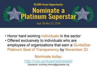 • Honor hard working individuals in the sector
• Offered exclusively to individuals who are
employees of organizations that earn a GuideStar
Platinum Seal of Transparency by November 23
Nominate today:
http://npo.gs/superstaraward
Questions: courtney.cherico@guidestar.org
 