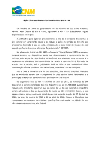  Ação Direta de Inconstitucionalidade – ADI 4167
Em outubro de 2008 os governadores do Rio Grande do Sul, Santa Catarina,
Paraná, Mato Grosso do Sul e Ceará, ajuizaram a ADI 4167 questionando alguns
dispositivos da lei do piso.
A justificativa para ação foi, principalmente, o fato de a lei federal transformar o
piso salarial em vencimento básico e de reduzir a parte da jornada de trabalho dos
professores destinada à sala de aula, extrapolando a ideia inicial de fixação do piso
salarial, conforme determina a Emenda Constitucional nº 53/2007.
No julgamento liminar da ADI 4167, o Supremo Tribunal Federal (STF) suspendeu,
temporariamente, os dispositivos legais que determinavam o cumprimento de, no
máximo, dois terços da carga horária do professor em atividades com os alunos e o
pagamento do piso como vencimento inicial da carreira a partir de 2010. Portando, de
acordo com a decisão, até o julgamento final da ação o piso mantinha-se como
remuneração mínima, composta pelo salário base juntamente com as vantagens.
Para a CNM, a liminar do STF foi uma conquista, pois reduziu o impacto financeiro
que os Municípios teriam com o pagamento do piso salarial como vencimento e a
diminuição do tempo de permanência do professor em sala de aula.
No julgamento final da ADI 4167/2008 em abril de 2011, os ministros do STF
declararam a constitucionalidade dos dois dispositivos da Lei 11.738/2008 questionados
naquela ADI. Entretanto, decidiram que os efeitos da Lei do piso nacional do magistério
seriam retroativos à data do julgamento de mérito da ADI 4167/2008. Assim, o piso
passa a vigorar como vencimento inicial da carreira somente a partir de 27 de abril de
2011, ou seja, de janeiro de 2010 a 26 de abril de 2011, Estados e Municípios que
computavam as vantagens pecuniárias - gratificações e adicionais - no cálculo do piso
não estavam descumprindo a lei federal.
 
