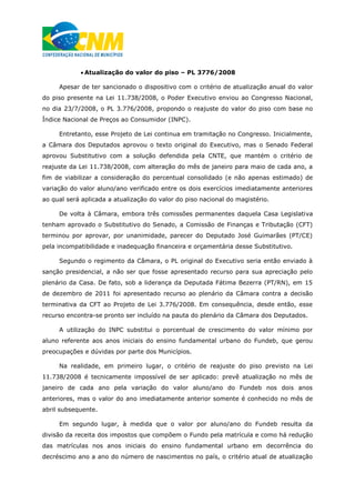  Atualização do valor do piso – PL 3776/2008
Apesar de ter sancionado o dispositivo com o critério de atualização anual do valor
do piso presente na Lei 11.738/2008, o Poder Executivo enviou ao Congresso Nacional,
no dia 23/7/2008, o PL 3.776/2008, propondo o reajuste do valor do piso com base no
Índice Nacional de Preços ao Consumidor (INPC).
Entretanto, esse Projeto de Lei continua em tramitação no Congresso. Inicialmente,
a Câmara dos Deputados aprovou o texto original do Executivo, mas o Senado Federal
aprovou Substitutivo com a solução defendida pela CNTE, que mantém o critério de
reajuste da Lei 11.738/2008, com alteração do mês de janeiro para maio de cada ano, a
fim de viabilizar a consideração do percentual consolidado (e não apenas estimado) de
variação do valor aluno/ano verificado entre os dois exercícios imediatamente anteriores
ao qual será aplicada a atualização do valor do piso nacional do magistério.
De volta à Câmara, embora três comissões permanentes daquela Casa Legislativa
tenham aprovado o Substitutivo do Senado, a Comissão de Finanças e Tributação (CFT)
terminou por aprovar, por unanimidade, parecer do Deputado José Guimarães (PT/CE)
pela incompatibilidade e inadequação financeira e orçamentária desse Substitutivo.
Segundo o regimento da Câmara, o PL original do Executivo seria então enviado à
sanção presidencial, a não ser que fosse apresentado recurso para sua apreciação pelo
plenário da Casa. De fato, sob a liderança da Deputada Fátima Bezerra (PT/RN), em 15
de dezembro de 2011 foi apresentado recurso ao plenário da Câmara contra a decisão
terminativa da CFT ao Projeto de Lei 3.776/2008. Em consequência, desde então, esse
recurso encontra-se pronto ser incluído na pauta do plenário da Câmara dos Deputados.
A utilização do INPC substitui o porcentual de crescimento do valor mínimo por
aluno referente aos anos iniciais do ensino fundamental urbano do Fundeb, que gerou
preocupações e dúvidas por parte dos Municípios.
Na realidade, em primeiro lugar, o critério de reajuste do piso previsto na Lei
11.738/2008 é tecnicamente impossível de ser aplicado: prevê atualização no mês de
janeiro de cada ano pela variação do valor aluno/ano do Fundeb nos dois anos
anteriores, mas o valor do ano imediatamente anterior somente é conhecido no mês de
abril subsequente.
Em segundo lugar, à medida que o valor por aluno/ano do Fundeb resulta da
divisão da receita dos impostos que compõem o Fundo pela matrícula e como há redução
das matrículas nos anos iniciais do ensino fundamental urbano em decorrência do
decréscimo ano a ano do número de nascimentos no país, o critério atual de atualização
 