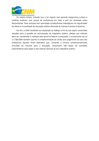 Ao mesmo tempo, entende que a Lei vigente vem gerando insegurança jurídica e
conflitos sindicais, com greves de professores em todo o país em dimensão antes
desconhecida. Esse processo tem acarretado consequências indesejáveis na regularidade
da oferta e na qualidade da educação pública oferecida às crianças e jovens brasileiros.
Por fim, a CNM manifesta sua disposição ao diálogo a fim de que sejam construídas
soluções para a questão da remuneração do magistério público, diálogo que entende
deva ser coordenado e mediado pelo governo federal e pressupõe o cumprimento da Lei
11.738/2008 também quanto à complementação da União para pagamento do piso dos
professores àqueles Entes federados que, cumprido o mínimo constitucionalmente
vinculado de recursos para a educação, comprovem não dispor de condições
orçamentárias para pagar o piso salarial nacional ao seu magistério público.
 
