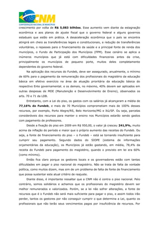 crescimento por volta de R$ 5,083 bilhões. Esse aumento vem diante da estagnação
econômica e aos planos de ajuste fiscal que o governo federal e alguns governos
estaduais que estão em prática. A desaceleração econômica que o país se encontra
atingirá em cheio as transferências legais e constitucionais, a redução de transferências
voluntárias, o repasses para o financiamento da saúde e a principal fonte de renda dos
municípios, o Fundo de Participação dos Municípios (FPM). Esse cenário se aplica a
inúmeros municípios que já está com dificuldades financeiras antes da crise,
principalmente os municípios de pequeno porte, muitos deles completamente
dependentes do governo federal.
Na aplicação dos recursos do Fundeb, deve ser assegurado, anualmente, o mínimo
de 60% para o pagamento da remuneração dos profissionais do magistério da educação
básica em efetivo exercício na área de atuação prioritária da educação básica do
respectivo Ente governamental. e os demais, no máximo, 40% devem ser aplicados em
outras despesas de MDE (Manutenção e Desenvolvimento de Ensino), observados os
arts. 70 e 71 da LDB.
Entretanto, com a Lei do piso, os gastos com os salários já alcançaram a média de
77,16% do Fundeb, e mais de 70 Municípios comprometiam mais de 100% desses
recursos, por exemplo, Porto Alegre/RS, Belo Horizonte/MG e Itú/SP. Ou seja, parcelas
consideráveis dos recursos para manter o ensino nos Municípios estarão sendo gastos
com pagamento de professores.
Desde a fixação do piso em 2009 em R$ 950,00, o valor já cresceu 241,9%, muito
acima da inflação do período e maior que o próprio aumento das receitas do Fundeb. Ou
seja, a fonte de financiamento do piso – o Fundeb – está se tornando insuficiente para
cumprir seu pagamento. Segundo dados do SIOPE (sistema de informações
orçamentárias da educação), os Municípios já estão gastando, em média, 78,4% da
receita do Fundeb para pagamento do magistério, quando o previsto em lei era 60%
(como mínimo).
Então fica claro porque os gestores locais e os governadores estão com tantas
dificuldades em pagar o piso nacional do magistério. Não se trata de falta de vontade
política, como muitos dizem, mas sim de um problema de falta de fonte de financiamento
que possa sustentar este atual critério de reajuste.
Diante disso, é importante ressaltar que a CNM não é contra o piso nacional. Pelo
contrário, somos solidários e achamos que os profissionais do magistério devem ser
melhor remunerados e valorizados. Porém, se a lei não sofrer alterações, a fonte de
recursos que é o Fundeb não será mais suficiente para pagar o piso, e assim todos irão
perder, tantos os gestores por não conseguir cumprir o que determina a Lei, quanto os
profissionais que não terão seus vencimentos pagos por insuficiência de recursos. Por
 