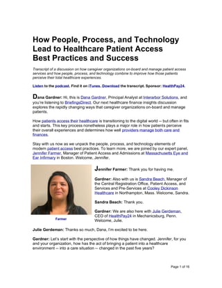 Page 1 of 16
How People, Process, and Technology
Lead to Healthcare Patient Access
Best Practices and Success
Transcript of a discussion on how caregiver organizations on-board and manage patient access
services and how people, process, and technology combine to improve how those patients
perceive their total healthcare experiences.
Listen to the podcast. Find it on iTunes. Download the transcript. Sponsor: HealthPay24.
Dana Gardner: Hi, this is Dana Gardner, Principal Analyst at Interarbor Solutions, and
you’re listening to BriefingsDirect. Our next healthcare finance insights discussion
explores the rapidly changing ways that caregiver organizations on-board and manage
patients.
How patients access their healthcare is transitioning to the digital world -- but often in fits
and starts. This key process nonetheless plays a major role in how patients perceive
their overall experiences and determines how well providers manage both care and
finances.
Stay with us now as we unpack the people, process, and technology elements of
modern patient access best practices. To learn more, we are joined by our expert panel,
Jennifer Farmer, Manager of Patient Access and Admissions at Massachusetts Eye and
Ear Infirmary in Boston. Welcome, Jennifer.
Jennifer Farmer: Thank you for having me.
Gardner: Also with us is Sandra Beach, Manager of
the Central Registration Office, Patient Access, and
Services and Pre-Services at Cooley Dickinson
Healthcare in Northampton, Mass. Welcome, Sandra.
Sandra Beach: Thank you.
Gardner: We are also here with Julie Gerdeman,
CEO of HealthPay24 in Mechanicsburg, Penn.
Welcome, Julie.
Julie Gerdeman: Thanks so much, Dana, I’m excited to be here.
Gardner: Let’s start with the perspective of how things have changed. Jennifer, for you
and your organization, how has the act of bringing a patient into a healthcare
environment -- into a care situation -- changed in the past five years?
Farmer
 