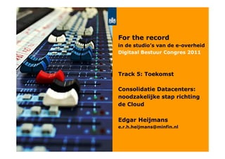 For the record
in de studio’s van de e-overheid
Digitaal Bestuur Congres 2011



Track 5: Toekomst

Consolidatie Datacenters:
noodzakelijke stap richting
de Cloud

Edgar Heijmans
e.r.h.heijmans@minfin.nl
 