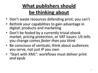 What publishers should be thinking aboutDon’t waste resources defending print; you can’tRethink your capabilities to gain advantage in digital: products and marketingDon’t be fooled by a currently trivial ebook market, pricing protection, or VAT issues: US tells you change comes faster than you thinkBe conscious of verticals; think about audiences you serve, not just IP you own“Start with XML”: workflows must deliver print andepub11