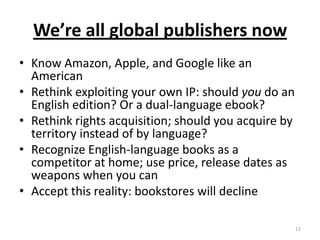 We’re all global publishers nowKnow Amazon, Apple, and Google like an AmericanRethink exploiting your own IP: should you do an English edition? Or a dual-language ebook?Rethink rights acquisition; should you acquire by territory instead of by language?Recognize English-language books as a competitor at home; use price, release dates as weapons when you canAccept this reality: bookstores will decline12