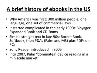 A brief history of ebooks in the USWhy America was first: 300 million people, one language, one set of commercial lawsIt started complicated in the early 1990s: Voyager Expanded Book and CD-RomsSimple straight text in late 90s: Rocket Book, Softbook, then PDAs (Palm and MS) plus PDFs on PCsSony Reader introduced in 2005Into 2007, Palm “dominates” device reading in a miniscule market2