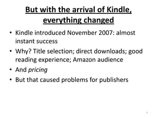 But with the arrival of Kindle, everything changedKindle introduced November 2007: almost instant successWhy? Title selection; direct downloads; good reading experience; Amazon audienceAnd pricingBut that caused problems for publishers3