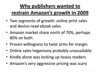 Why publishers wanted to restrain Amazon’s growth in 2009Two segments of growth: online print sales and device-read ebook salesAmazon market share north of 70%, perhaps 80% on bothProven willingness to twist arms for marginOnline sales hegemony probably unassailableKindle alone was locking up heavy readersAmazon’s very aggressive pricing was scary4