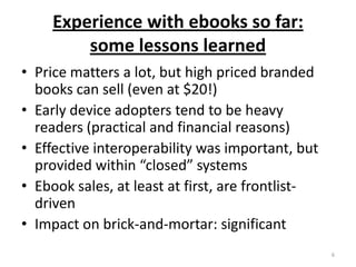 Experience with ebooks so far:some lessons learnedPrice matters a lot, but high priced branded books can sell (even at $20!)Early device adopters tend to be heavy readers (practical and financial reasons)Effective interoperability was important, but provided within “closed” systemsEbook sales, at least at first, are frontlist-drivenImpact on brick-and-mortar: significant6