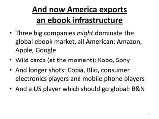 And now America exports an ebook infrastructureThree big companies might dominate the global ebook market, all American: Amazon, Apple, GoogleWild cards (at the moment): Kobo, SonyAnd longer shots: Copia, Blio, consumer electronics players and mobile phone playersAnd a US player which should go global: B&N7