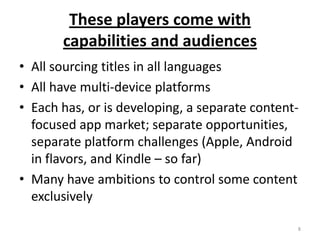 These players come with capabilities and audiencesAll sourcing titles in all languagesAll have multi-device platformsEach has, or is developing, a separate content-focused app market; separate opportunities, separate platform challenges (Apple, Android in flavors, and Kindle – so far)Many have ambitions to control some content exclusively8