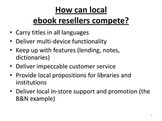 How can local ebook resellers compete?Carry titles in all languagesDeliver multi-device functionalityKeep up with features (lending, notes, dictionaries)Deliver impeccable customer serviceProvide local propositions for libraries and institutionsDeliver local in-store support and promotion (the B&N example)9