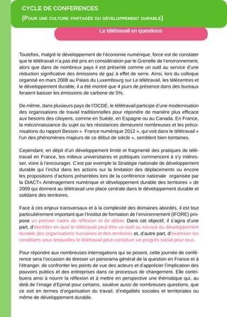 CYCLE DE CONFERENCES
 {POuR uNE CuLtuRE PaRtagéE Du DévELOPPEmENt DuRabLE}

                                       Le télétravail en questions



Toutefois, malgré le développement de l’économie numérique, force est de constater
que le télétravail n’a pas été pris en considération par le Grenelle de l’environnement,
alors que dans de nombreux pays il est présenté comme un outil au service d’une
réduction significative des émissions de gaz à effet de serre. Ainsi, lors du colloque
organisé en mars 2008 au Palais du Luxembourg sur Le télétravail, les télécentres et
le développement durable, il a été montré que 4 jours de présence dans des bureaux
feraient baisser les émissions de carbone de 5%.

De même, dans plusieurs pays de l’OCDE, le télétravail participe d’une modernisation
des organisations de travail traditionnelles pour répondre de manière plus efficace
aux besoins des citoyens, comme en Suède, en Espagne ou au Canada. En France,
la méconnaissance du sujet ou les résistances demeurent nombreuses et les préco-
nisations du rapport Besson « France numérique 2012 », qui voit dans le télétravail «
l’un des phénomènes majeurs de ce début de siècle », semblent bien lointaines.

Cependant, en dépit d’un développement limité et fragmenté des pratiques de télé-
travail en France, les milieux universitaires et politiques commencent à s’y intéres-
ser, voire à l’encourager. C’est par exemple la Stratégie nationale de développement
durable qui l’inclut dans les actions sur la limitation des déplacements ou encore
les propositions d’actions présentées lors de la conférence nationale organisée par
la DIACT« Aménagement numérique et développement durable des territoires » de
2009 qui donnent au télétravail une place centrale dans le développement durable et
solidaire des territoires.

Face à ces enjeux transversaux et à la complexité des domaines abordés, il est tout
particulièrement important que l’Institut de formation de l’environnement (IFORE) pro-
pose un premier cadre de réflexion et de débat. Dans cet objectif, il s’agira d’une
part, d’identifier en quoi le télétravail peut être un outil au service du développement
durable des organisations humaines et des territoires et, d’autre part, d’examiner les
conditions sous lesquelles le télétravail peut constituer un progrès social pour tous.

Pour répondre aux nombreuses interrogations qui se posent, cette journée de confé-
rence sera l’occasion de dresser un panorama général de la question en France et à
l’étranger, de confronter les points de vue des acteurs et d’apprécier l’implication des
pouvoirs publics et des entreprises dans ce processus de changement. Elle contri-
buera ainsi à nourrir la réflexion et à mettre en perspective une thématique qui, au
delà de l’image d’Epinal pour certains, soulève aussi de nombreuses questions, que
ce soit en termes d’organisation du travail, d’inégalités sociales et territoriales ou
même de développement durable.
                             www.ifore.developpement-durable.gouv.fr
 