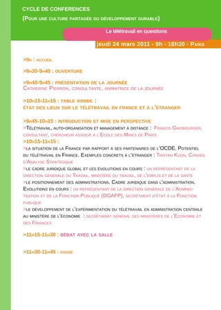 CYCLE DE CONFERENCES
{POuR uNE CuLtuRE PaRtagéE Du DévELOPPEmENt DuRabLE}

                                    Le télétravail en questions

                                jeudi 24 mars 2011 - 9h - 16h30 - PaRiS

>9h : aCCuEiL

>9h30-9h40 : OuvERtuRE

>9h40-9h45 : PRéSENtatiON DE La jOuRNéE
Catherine Pierron, Consultante, animatriCe de la journée

>10h15-11h15 : tabLE RONDE :
état DES LiEux SuR LE téLétRavaiL EN FRaNCE Et à L’étRaNgER


>9h45-10h15 : iNtRODuCtiON Et miSE EN PERSPECtivE
>télétravail, auto-organisation et management à distanCe : FranCis ginsbourger,
Consultant, CherCheur assoCié à l’eCole des mines de Paris
>10h15-11h15 :
>la situation de la FranCe Par raPPort à ses Partenaires de l’oCde. Potentiel
du télétravail en FranCe. exemPles ConCrets à l’étranger : tristan Klein, Conseil
d’analyse stratégique
>le Cadre juridique global et les évolutions en Cours : un rePrésentant de la
direCtion générale du travail, ministère du travail, de l’emPloi et de la santé
>le Positionnement des administrations. Cadre juridique dans l’administration.
evolutions en Cours : un rePrésentant de la direCtion générale de l’adminis-
tration et de la FonCtion Publique (dgaFP), seCrétariat d’état à la FonCtion
Publique
>le déveloPPement de l’exPérimentation du télétravail en administration Centrale
au ministère de l’éConomie : seCrétariat général des ministères de l’eConomie et
des FinanCes


>11h15-11h30 : Débat avEC La SaLLE


>11h30-11h45 : PauSE
 