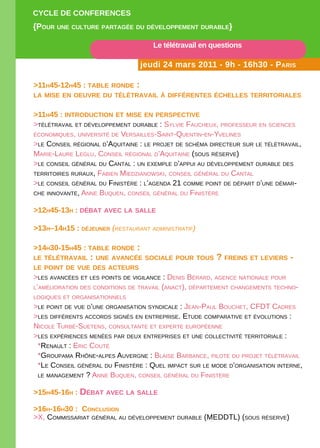 CYCLE DE CONFERENCES
{POuR uNE CuLtuRE PaRtagéE Du DévELOPPEmENt DuRabLE}

                                     Le télétravail en questions

                                 jeudi 24 mars 2011 - 9h - 16h30 - PaRiS

>11h45-12h45 : tabLE RONDE :
La miSE EN OEuvRE Du téLétRavaiL à DiFFéRENtES éChELLES tERRitORiaLES


>11h45 : iNtRODuCtiON Et miSE EN PERSPECtivE
>télétravail et déveloPPement durable : sylvie FauCheux, ProFesseur en sCienCes
éConomiques, université de versailles-saint-quentin-en-yvelines
>le Conseil régional d’aquitaine : le Projet de sChéma direCteur sur le télétravail,
marie-laure leglu, Conseil régional d’aquitaine (sous réserve)
>le Conseil général du Cantal : un exemPle d’aPPui au déveloPPement durable des
territoires ruraux, Fabien miedzianowsKi, Conseil général du Cantal
>le Conseil général du Finistère : l’agenda 21 Comme Point de déPart d’une démar-
Che innovante, anne buquen, Conseil général du Finistère


>12h45-13h : Débat avEC La SaLLE

>13h–14h15 : DéjEuNER (restaurant administratif)

>14h30-15h45 : tabLE RONDE :
LE téLétRavaiL   : uNE avaNCéE SOCiaLE POuR tOuS ? FREiNS Et LEviERS -
LE POiNt DE vuE DES aCtEuRS
>les avanCées et les Points de vigilanCe : denis bérard, agenCe nationale Pour
l’amélioration des Conditions de travail (anaCt), déPartement Changements teChno-
logiques et organisationnels
>le Point de vue d’une organisation syndiCale : jean-Paul bouChet, CFdt Cadres
>les diFFérents aCCords signés en entrePrise. etude ComParative et évolutions :
niCole turbé-suetens, Consultante et exPerte euroPéenne
>les exPérienCes menées Par deux entrePrises et une ColleCtivité territoriale :
 *renault : eriC Couté
 *grouPama rhône-alPes auvergne : blaise barbanCe, Pilote du Projet télétravail
 *le Conseil général du Finistère : quel imPaCt sur le mode d’organisation interne,
 le management ? anne buquen, Conseil général du Finistère


>15h45-16h : Débat avEC La SaLLE

>16h-16h30 : CONCLuSiON
>x, Commissariat général au déveloPPement durable (meddtl) (sous réserve)
 