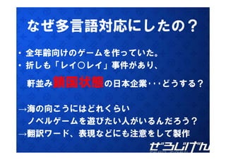 なぜ多言語対応にしたの？
• 全年齢向けのゲームを作っていた。
• 折しも「レイ○レイ 事件があり
  折しも「レイ○レイ」事件があり、

 軒並み鎖国状態の日本企業･･･どうする？
         日本企業   どうする？

→海の向こうにはどれくらい
 ノベルゲームを遊びたい人がいるんだろう？
→翻訳ワ ド、表現などにも注意をして製作
→翻訳ワード 表現などにも注意をして製作
 