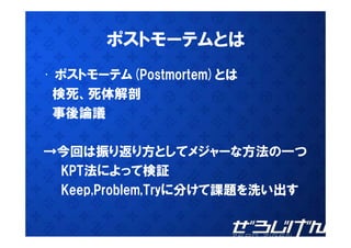 ポストモーテムとは
• ポストモーテム(Postmortem)とは
 検死、死体解剖
 検死 死体解剖
 事後論議

→今回は振り返り方としてメジャーな方法の つ
→今回は振り返り方としてメジャーな方法の一つ
 KPT法によって検証
 Keep,Problem,Tryに分けて課題を洗い出す
 
