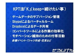 KPT法「K」（keep=続けたい事）
• ゲームデータのサブバージョン管理
• Skypeによるバ チャルル ム
  Skypeによるバーチャルルーム
• Dropboxによるデータ共有
  Dropboxによるデ タ共有
• コンバートツールによる作業の効率化
• モチベーション維持のための付帯活動
各種イベント・Tシャツ作成・花見など
各種イベント Tシャツ作成 花見など
 
