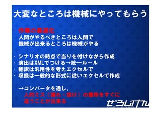 大変なところは機械にやってもらう
• 作業の最適化
    人間がやるべきところは人間で
    機械が出来るところは機械がやる

•   シナリオの時点で当りを付けながら作成
•   演出はXMLでつける→統一ルール
•   翻訳は汎用性を考えエクセルで
•   収録は一般的な形式に従いエクセルで作成

    →コンバータを通し、
     人的ミス（漏れ・抜け）の箇所をすぐに
     追うことが出来る
 