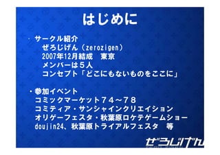 はじめに
• サークル紹介
   ぜろじげん（zerozigen）
   2007年12月結成 東京
   メンバーは５人
   コンセプト「どこにもないものをここに」

・参加イベント
 コミックマーケット７４～７８
 コミティア・サンシャインクリエイション
 オリゲーフェスタ・秋葉原ロケテゲームショー
 doujin24、秋葉原トライアルフェスタ 等
 