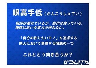 眼高手低（がんこうしゅてい）
批評は優れているが、創作は劣っている。
理想は高いが実力が伴わない。
理想は高いが実力が伴わない

 「自分の作りたいモノ」を追求する
 同人において葛藤する問題の一つ
  人に   葛藤す


  これとどう向き合うか？
 