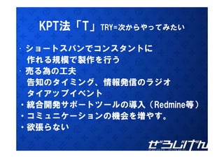 KPT法「T」TRY 次からや てみたい
         TRY=次からやってみたい

• ショートスパンでコンスタントに
  作れる規模で製作を行う
• 売る為の工夫
  告知のタイミング、情報発信のラジオ
  告知のタイミング 情報発信のラジオ
  タ ア
  タイアップイベント
          ト
・統合開発サポートツールの導入（Redmine等）
・コミュニケーションの機会を増やす。
・コミュニケ ションの機会を増やす
・欲張らない
 