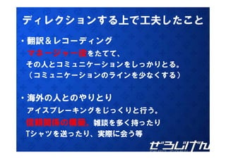 ディレクションする上で工夫したこと
・翻訳＆レコーディング
 翻訳＆レコ ディング
 マネージャー役をたてて、
その人とコミュニケーションをしっかりとる。
そ 人と ミ  ケ シ  をし かりとる
（コミュニケーションのラインを少なくする）


・海外の人とのやりとり
 アイスブレーキングをじっくりと行う。
信頼関係の構築。雑談を多く持ったり
Tシャツを送ったり、実際に会う等
Tシャツを送ったり 実際に会う等
 