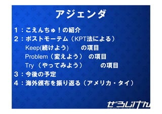 アジ ンダ
       アジェンダ
１：こえんちゅ！の紹介
２：ポストモーテム（KPT法による）
  Keep(続けよう)  の項目
  Problem（変えよう） の項目
  Try （やってみよう）    の項目
３：今後の予定
４：海外頒布を振り返る（アメリカ・タイ）
 