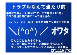 トラブルなんて当たり前
事前に外装ケースはEMSでまとめて郵送（4日前）
ＤＶＤは当日飛行機につめて持ち込み

→レイバーディ（祝日）のため荷物がシカゴで足止め
 レイバ デ （祝日）のため荷物がシカゴで足止め



＼ o ) ／ ｵﾜﾀ
＼(
＼(^o^)
→こんなこともあろうかと
 こんなこともあろうかと
 DVDと一緒にパッケージ用紙も持ち込んだ
 ウォルマートでアマレーサイズのケースを購入
 ウ ル   トでア レ サイズのケ スを購入
 