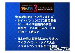 MangaMarche(マンガマルシェ)
• タイ・バンコクにて2日間開催
• セントルイス病院内の講堂
  参加サークルは30スペース程
  10時 16時まで
  10時～16時まで

• 日本の同人即売会にかなり近い
  日本の同人即売会にかなり近い。
  ライブイベント・クイズ大会
  イラストコンテストなどを開催
 
