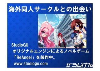 海外同人サ クルとの出会い
海外同人サークルとの出会い




• St di GU
  StudioGU
  オリジナルエンジンによるノベルゲ ム
  オリジナルエンジンによるノベルゲーム
  「ReAngel」を製作中。
   www.studiogu.com
 