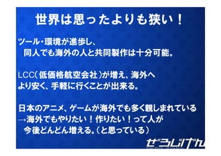 世界
  世界は思ったよりも狭い！
           狭
ツ ル 環境が進歩し、
ツール・環境が進歩し
 同人でも海外の人と共同製作は十分可能。

LCC（低価格航空会社）が増え、海外へ
   （低価格航空会社）が増え、海外
より安く、手軽に行くことが出来る。

日本のアニメ、ゲームが海外でも多く親しまれている
→海外でもやりたい！作りたい！って人が
 今後どんどん増える。（と思っている）
 今後どんどん増える （と思っている）
 