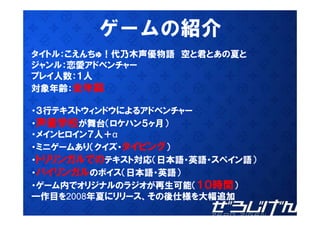 ゲ
        ゲームの紹介
           の紹介
タイトル：こえんちゅ！代乃木声優物語 空と君とあの夏と
ジャンル：恋愛アドベンチャー
ジ ンル 恋愛アドベンチ
プレイ人数：１人
対象年齢：全年齢

・３行テキストウィンドウによるアドベンチャー
 ３行テキストウィンドウによるアドベンチャ
・声優学校が舞台（ロケハン５ヶ月）
・メインヒロイン７人＋α
・ミニゲームあり（クイズ・タイピング）
・トリリンガルでのテキスト対応（日本語・英語・スペイン語）
・バイリンガルのボイス（日本語・英語）
・ゲーム内でオリジナルのラジオが再生可能（１０時間）
一作目を2008年夏にリリース、その後仕様を大幅追加
 