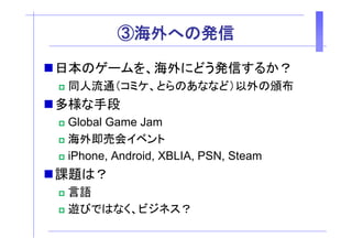 ③海外
         ③海外への発信
              発信

日本のゲームを、海外にどう発信するか？
日本のゲームを 海外にどう発信するか？
 同人流通（コミケ、とらのあななど）以外の頒布
多様な手段
 Global Game Jam
 海外即売会イベント
 iPhone, A d id XBLIA PSN St
 iPh     Android, XBLIA, PSN, Steam
課題は？
 言語
 遊びではなく、ビジネス？
 遊びではなく ビジネス？
 