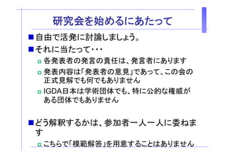 研究会を始 る あ
  研究会を始めるにあたって
自由で活発に討論しましょう。
それに当たって・・・
 各発表者の発言の責任は、発言者にあります
 各発表者の発言の責任は 発言者にあります
 発表内容は「発表者の意見」であって、この会の
 正式見解でも何でもありません
 IGDA日本は学術団体でも、特に公的な権威が
 ある団体でもありません
 ある団体 もありま ん


どう解釈するかは、参加者一人一人に委ねま
す
 こちらで「模範解答」を用意することはありません
 