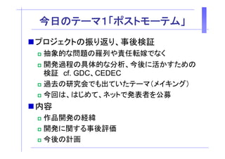 今
今日のテーマ１「ポストモーテム」
   テ    ポ    テ 」
プロジェクトの振り返り、事後検証
プロジェクトの振り返り 事後検証
 抽象的な問題の羅列や責任転嫁でなく
 開発過程の具体的な分析、今後に活かすための
 開発過程 具体的な分析 今後 活かすため
 検証 cf. GDC、CEDEC
 過去の研究会でも出ていたテーマ（メイキング）
 今回は、はじめ 、ネッ
 今回は、はじめて、ネットで発表者を公募
                  発表者を公募
内容
 作品開発の経緯
 開発に関する事後評価
 今後の計画
 
