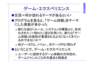 ゲ
   ゲーム・エクスペリエンス
        ク  リ ン
交流＝何か語れるテーマがあるといい
プログラムを見ると、「ゲーム体験」をテーマ
にした発表が多かった
 新たな遊び（ルール、システム）の構築より、形式
 化された（＝枯れた）遊びを用いた、新たな「ゲー
 化された（＝枯れた）遊びを用いた 新たな「ゲ
 ム体験」の提供が重視されるようになってきてい
 るのではないか？
 和ゲー（STG、ノベル）、洋ゲー（FPS）問わず
ということで、ゲーム・エクスペリエンス
 ユ ザ に提供するゲ ム体験の方向性の、
 ユーザーに提供するゲーム体験の方向性の
 ゲームジャンルごとの共通点と相違点
 