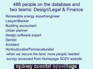 486 people on the database and two teams: Design/Legal & Finance Renewable energy expert/engineer Lawyer/Banker Budding accountant Urban planner Design software expert Dentist Architect Horticulturalist/Permaculturalist -when we secure the land, more people needed -survey accessed from Homepage SCEV website 