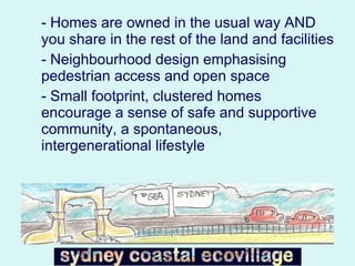 - Homes are owned in the usual way AND you share in the rest of the land and facilities  - Neighbourhood design emphasising pedestrian access and open space - Small footprint, clustered homes encourage a sense of safe and supportive community, a spontaneous, intergenerational lifestyle 