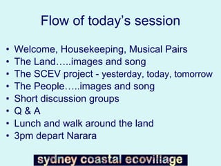 Flow of today’s session Welcome, Housekeeping, Musical Pairs The Land…..images and song The SCEV project -  yesterday, today, tomorrow The People…..images and song Short discussion groups Q & A Lunch and walk around the land 3pm depart Narara 